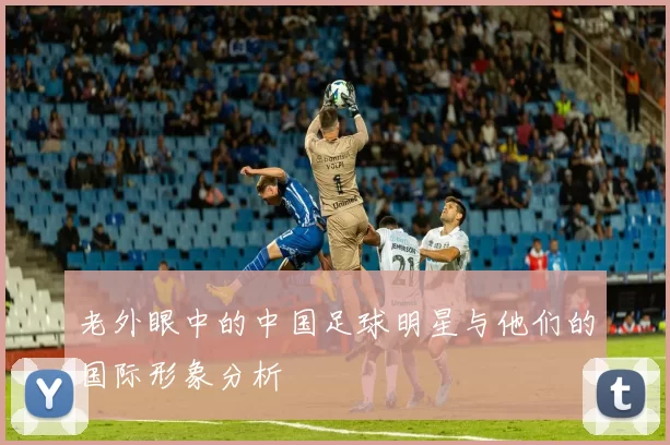 老外眼中的中国足球明星与他们的国际形象分析