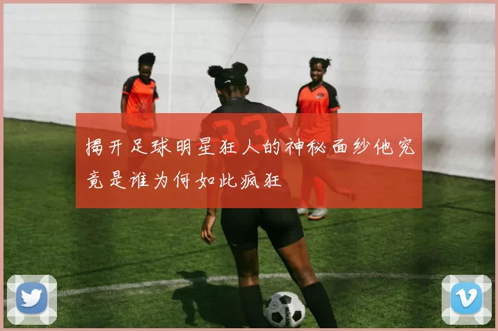 揭开足球明星狂人的神秘面纱他究竟是谁为何如此疯狂