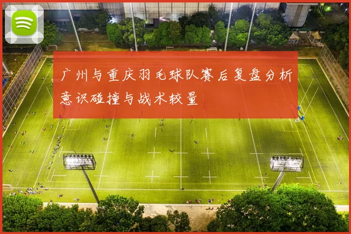 广州与重庆羽毛球队赛后复盘分析意识碰撞与战术较量