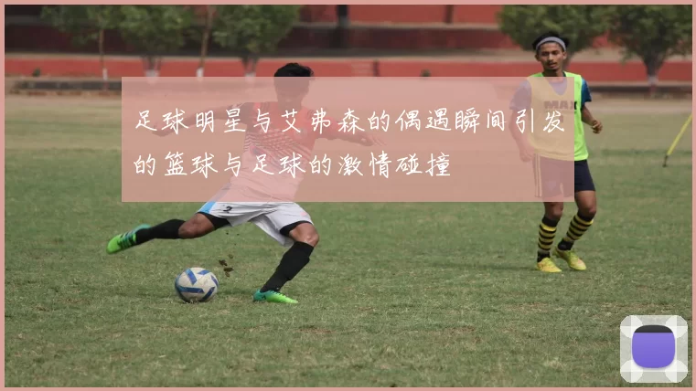 足球明星与艾弗森的偶遇瞬间引发的篮球与足球的激情碰撞