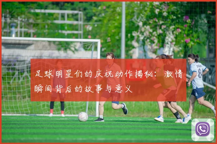 足球明星们的庆祝动作揭秘：激情瞬间背后的故事与意义