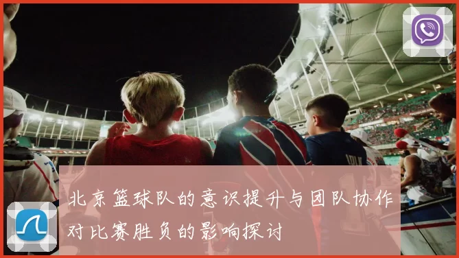 北京篮球队的意识提升与团队协作对比赛胜负的影响探讨