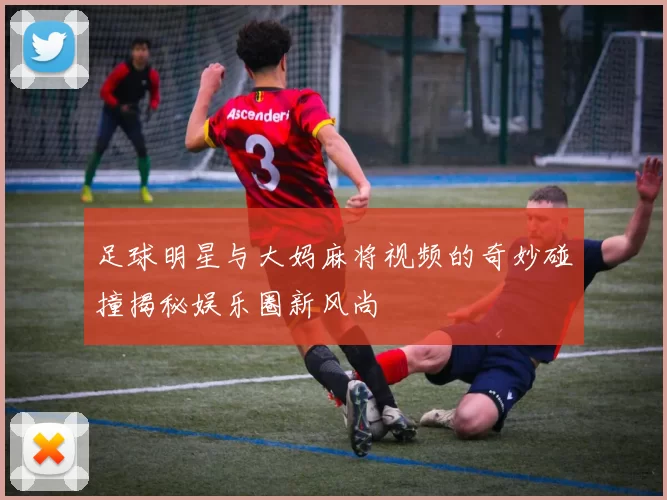 足球明星与大妈麻将视频的奇妙碰撞揭秘娱乐圈新风尚