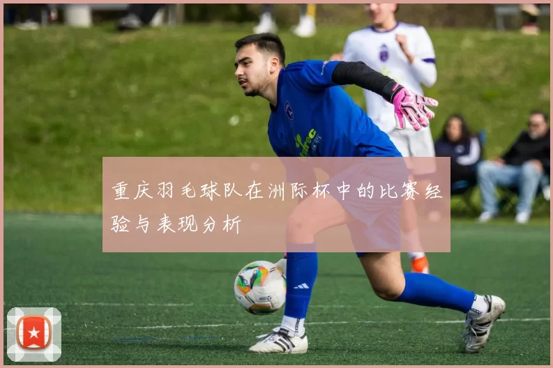 重庆羽毛球队在洲际杯中的比赛经验与表现分析