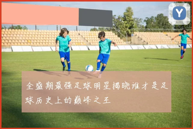 全盛期最强足球明星揭晓谁才是足球历史上的巅峰之王