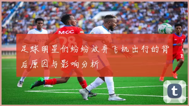 足球明星们纷纷放弃飞机出行的背后原因与影响分析