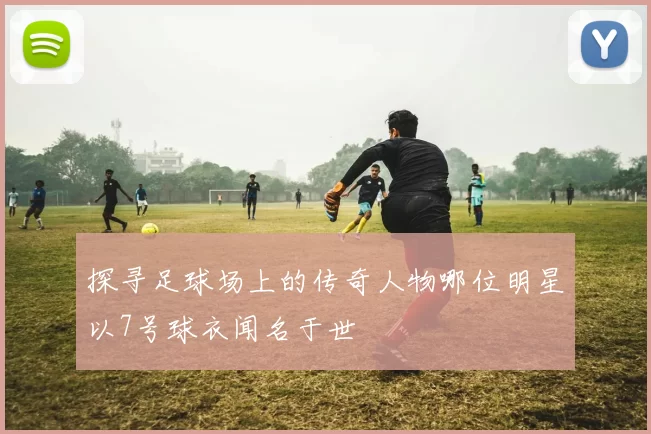 探寻足球场上的传奇人物哪位明星以7号球衣闻名于世