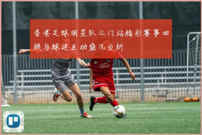 香港足球明星队江门站精彩赛事回顾与球迷互动盛况分析