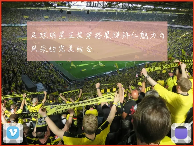 足球明星正装穿搭展现拜仁魅力与风采的完美结合