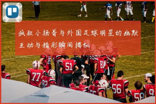 疯狂小杨哥与外国足球明星的幽默互动与精彩瞬间揭秘