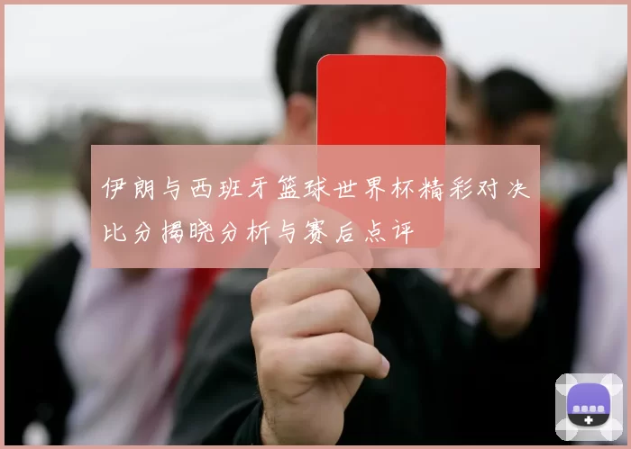 伊朗与西班牙篮球世界杯精彩对决比分揭晓分析与赛后点评
