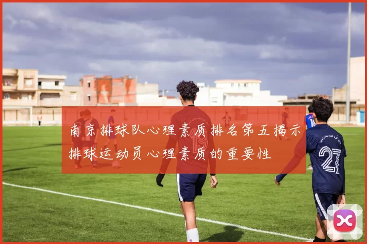 南京排球队心理素质排名第五揭示排球运动员心理素质的重要性