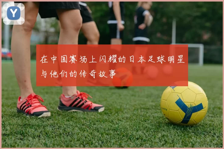 在中国赛场上闪耀的日本足球明星与他们的传奇故事