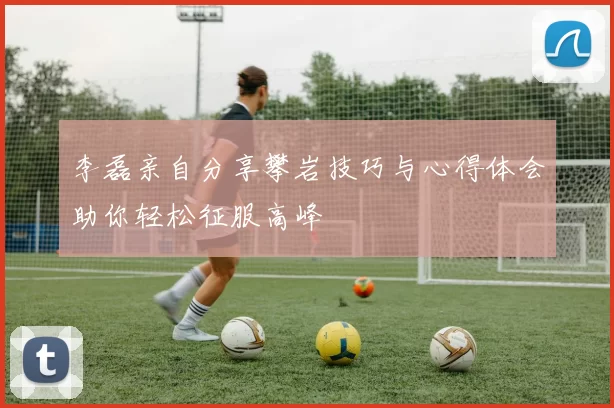 李磊亲自分享攀岩技巧与心得体会助你轻松征服高峰