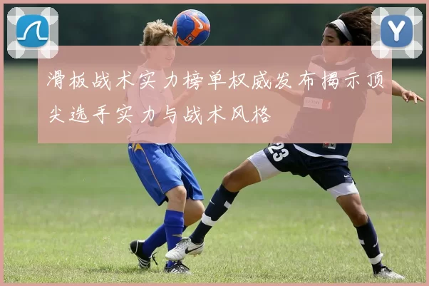 滑板战术实力榜单权威发布揭示顶尖选手实力与战术风格