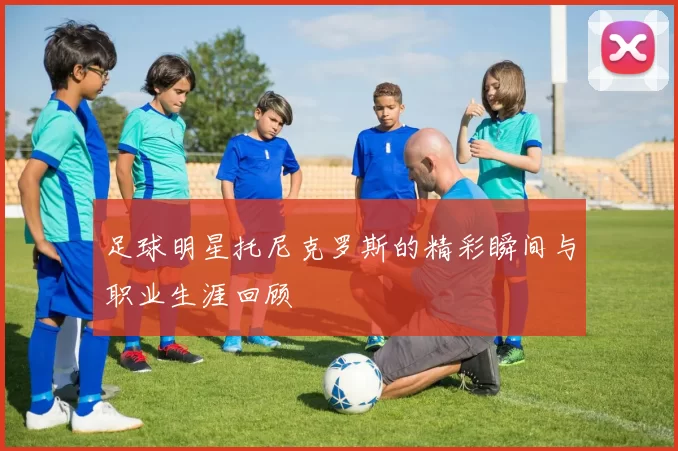足球明星托尼克罗斯的精彩瞬间与职业生涯回顾
