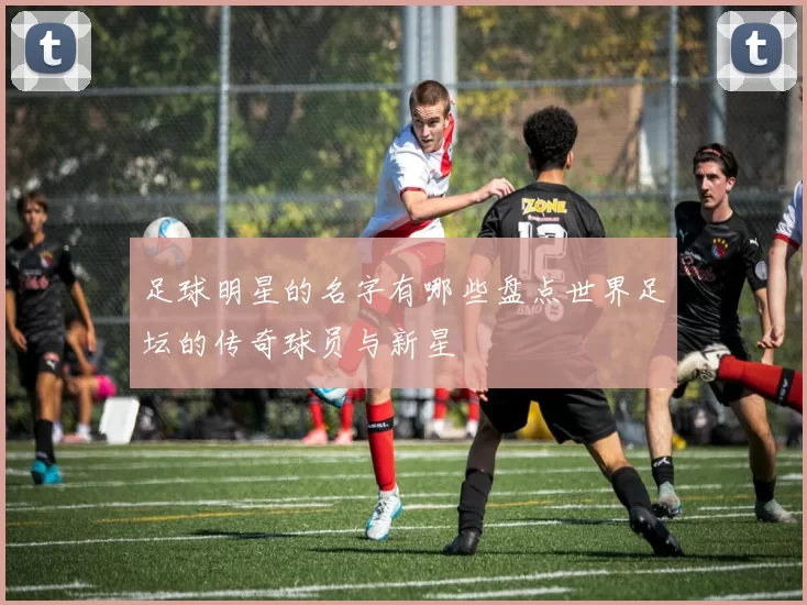 足球明星的名字有哪些盘点世界足坛的传奇球员与新星