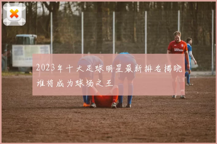 2023年十大足球明星最新排名揭晓谁将成为球场之王