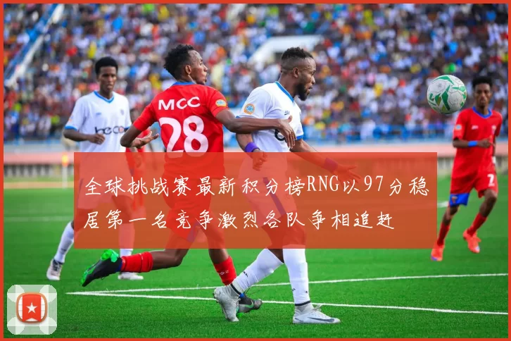 全球挑战赛最新积分榜RNG以97分稳居第一名竞争激烈各队争相追赶