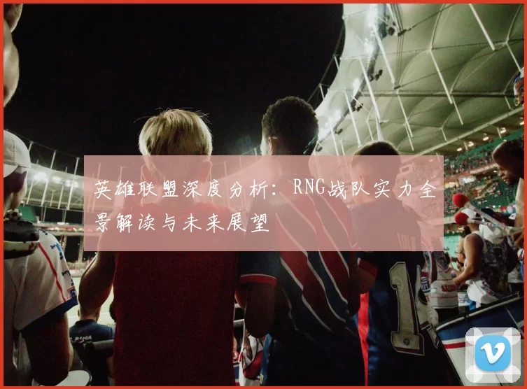 英雄联盟深度分析：RNG战队实力全景解读与未来展望
