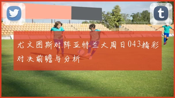 尤文图斯对阵亚特兰大周日043精彩对决前瞻与分析