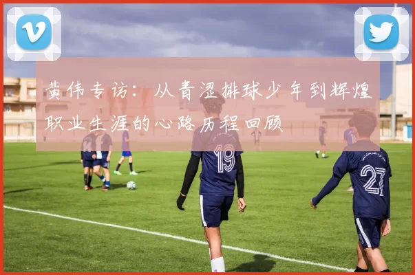 黄伟专访：从青涩排球少年到辉煌职业生涯的心路历程回顾