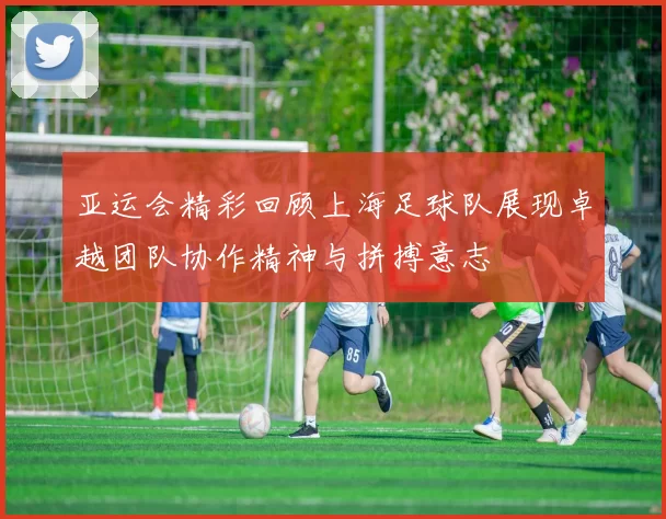 亚运会精彩回顾上海足球队展现卓越团队协作精神与拼搏意志