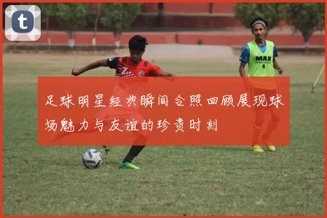 足球明星经典瞬间合照回顾展现球场魅力与友谊的珍贵时刻