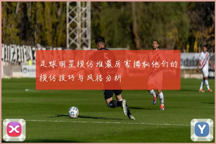 足球明星模仿谁最厉害揭秘他们的模仿技巧与风格分析