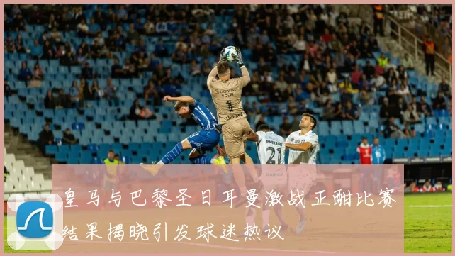皇马与巴黎圣日耳曼激战正酣比赛结果揭晓引发球迷热议