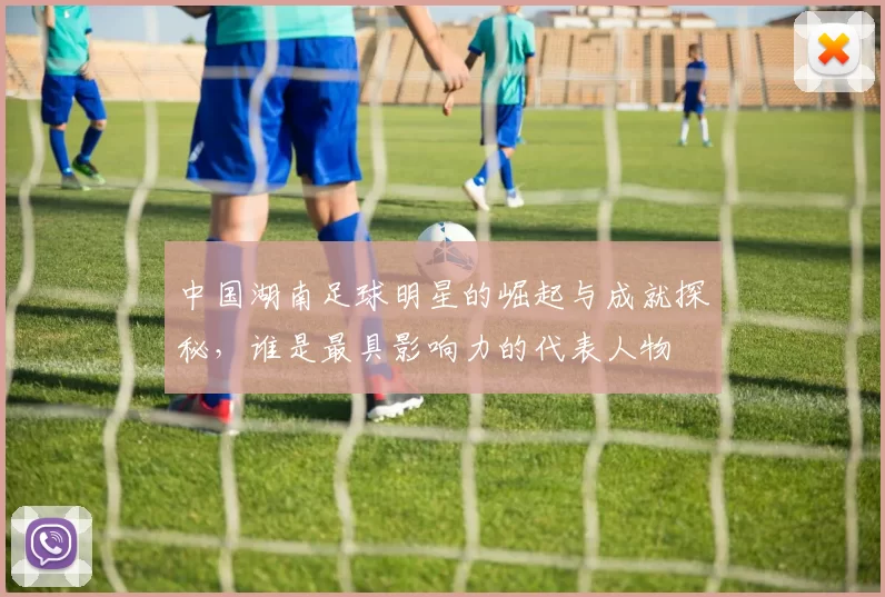 中国湖南足球明星的崛起与成就探秘，谁是最具影响力的代表人物