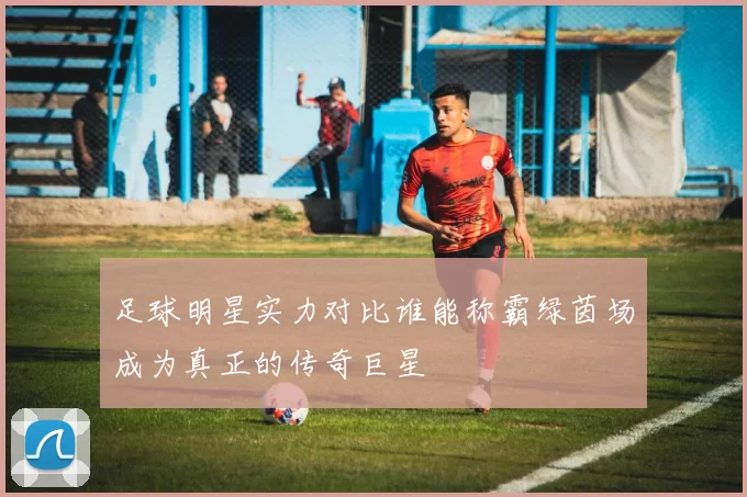 足球明星实力对比谁能称霸绿茵场成为真正的传奇巨星