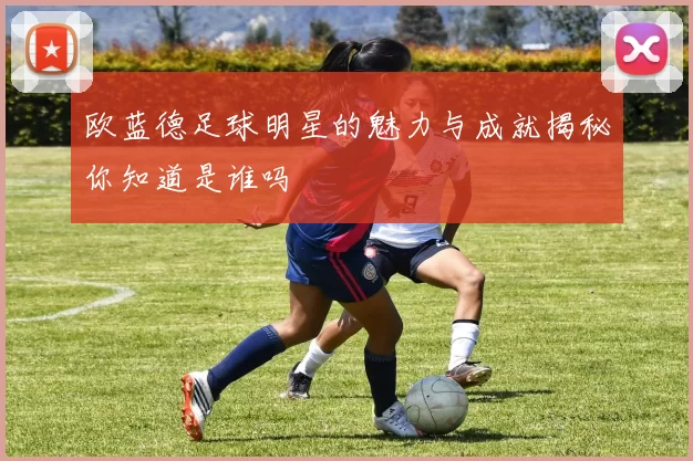 欧蓝德足球明星的魅力与成就揭秘你知道是谁吗