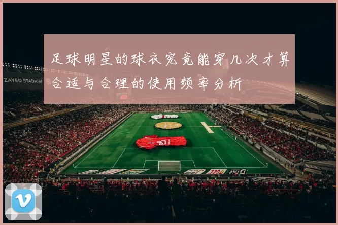 足球明星的球衣究竟能穿几次才算合适与合理的使用频率分析