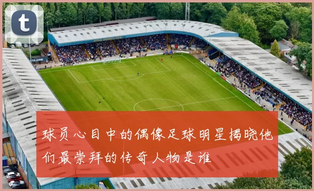 球员心目中的偶像足球明星揭晓他们最崇拜的传奇人物是谁
