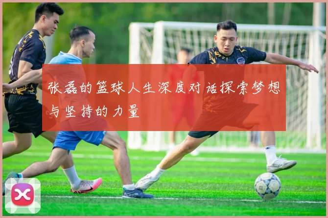 张磊的篮球人生深度对话探索梦想与坚持的力量