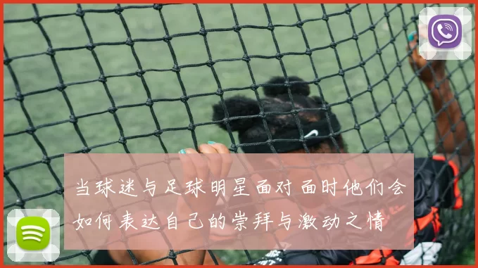当球迷与足球明星面对面时他们会如何表达自己的崇拜与激动之情