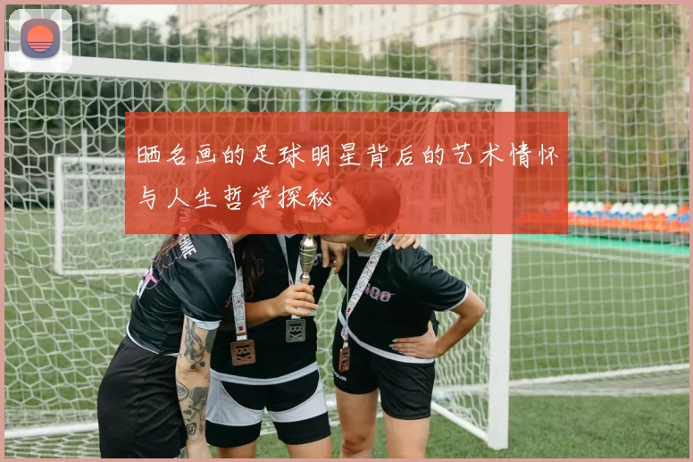 晒名画的足球明星背后的艺术情怀与人生哲学探秘
