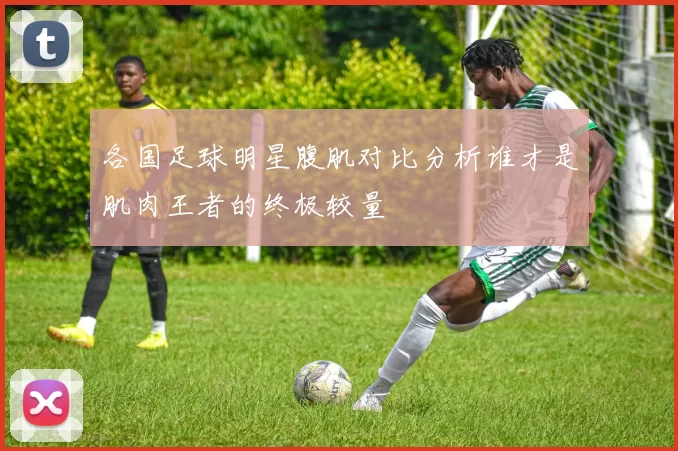 各国足球明星腹肌对比分析谁才是肌肉王者的终极较量