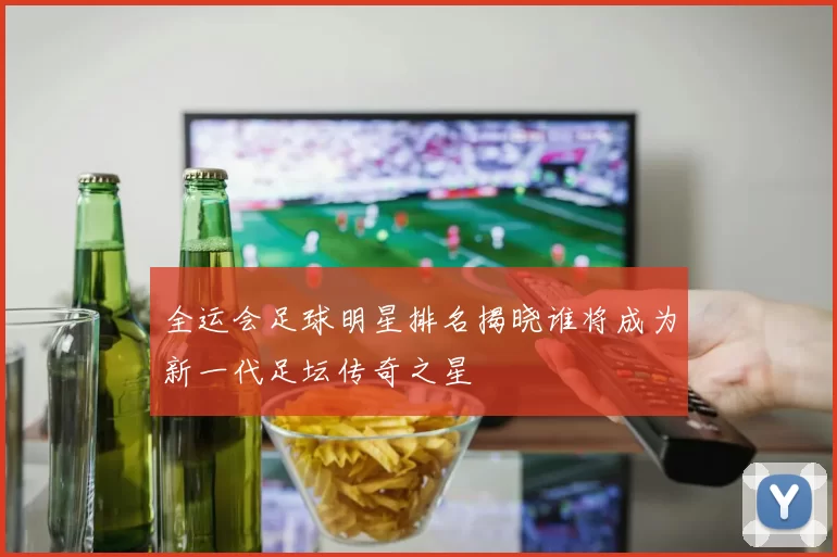 全运会足球明星排名揭晓谁将成为新一代足坛传奇之星