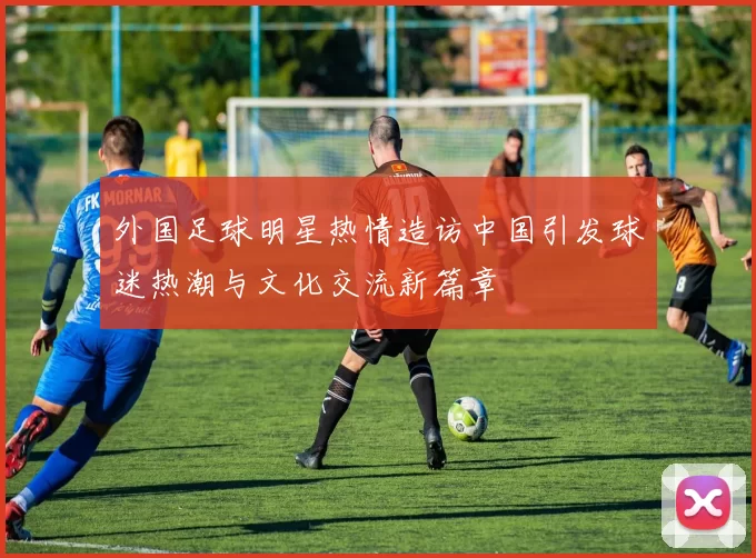 外国足球明星热情造访中国引发球迷热潮与文化交流新篇章