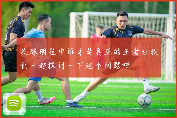 足球明星中谁才是真正的王者让我们一起探讨一下这个问题吧