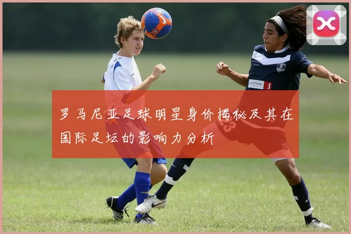 罗马尼亚足球明星身价揭秘及其在国际足坛的影响力分析
