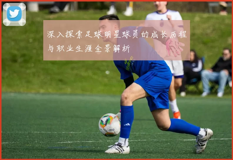 深入探索足球明星球员的成长历程与职业生涯全景解析