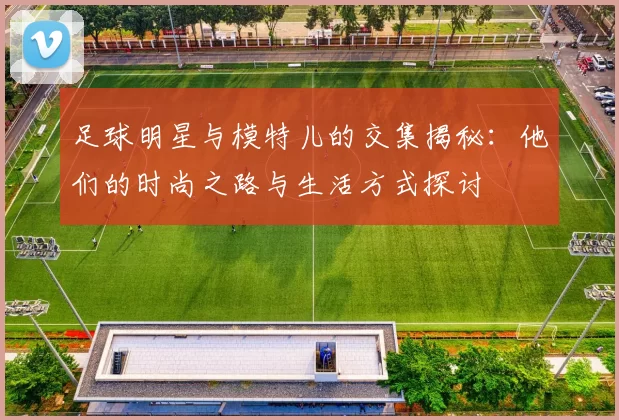 足球明星与模特儿的交集揭秘：他们的时尚之路与生活方式探讨