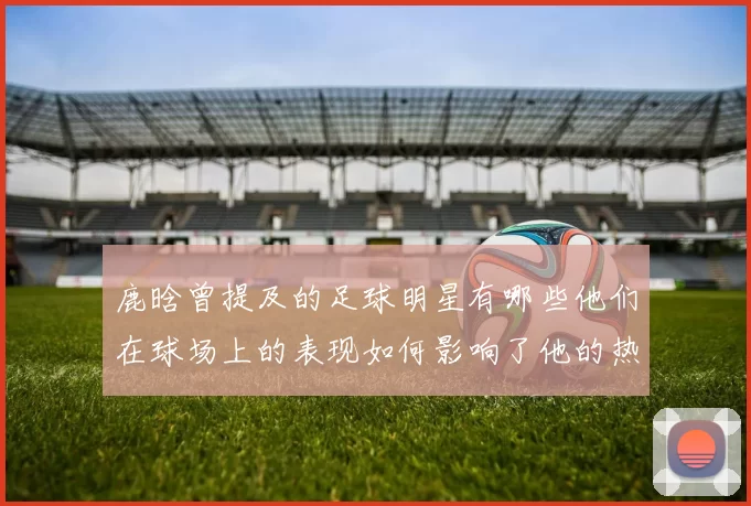 鹿晗曾提及的足球明星有哪些他们在球场上的表现如何影响了他的热爱与追随
