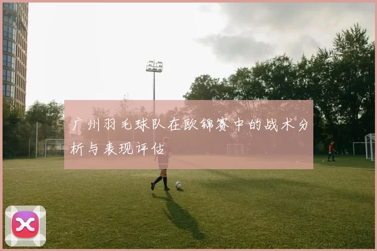 广州羽毛球队在欧锦赛中的战术分析与表现评估