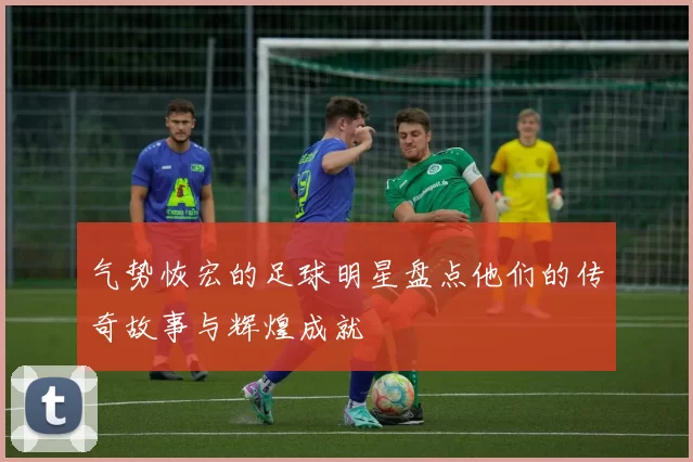 气势恢宏的足球明星盘点他们的传奇故事与辉煌成就