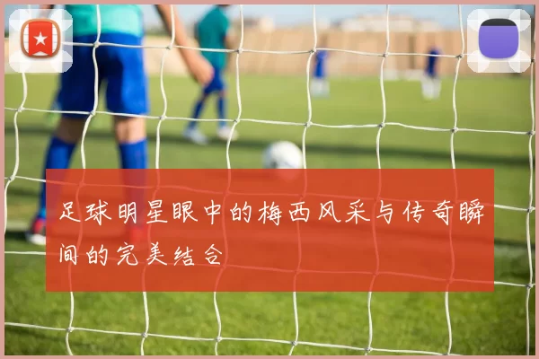 足球明星眼中的梅西风采与传奇瞬间的完美结合