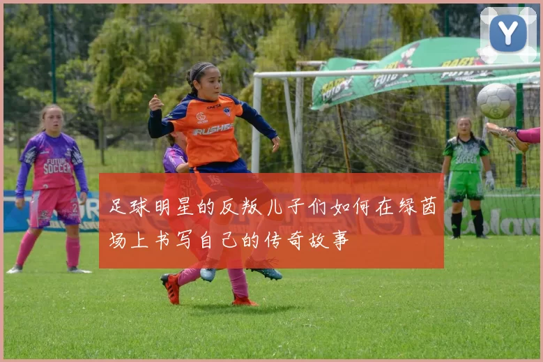 足球明星的反叛儿子们如何在绿茵场上书写自己的传奇故事